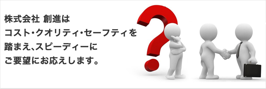 株式会社 創進はコスト・クオリティ・セーフティを踏まえ、スピーディーにご要望にお応えします